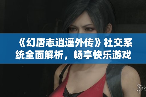 《幻唐志逍遥外传》社交系统全面解析，畅享快乐游戏的真正魅力体验