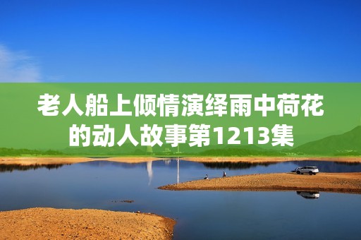 老人船上倾情演绎雨中荷花的动人故事第1213集