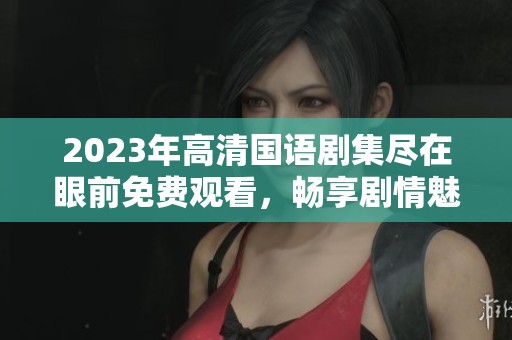 2023年高清国语剧集尽在眼前免费观看，畅享剧情魅力
