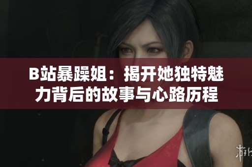 B站暴躁姐：揭开她独特魅力背后的故事与心路历程
