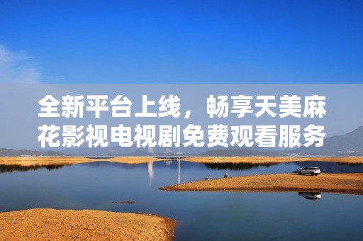 全新平台上线，畅享天美麻花影视电视剧免费观看服务