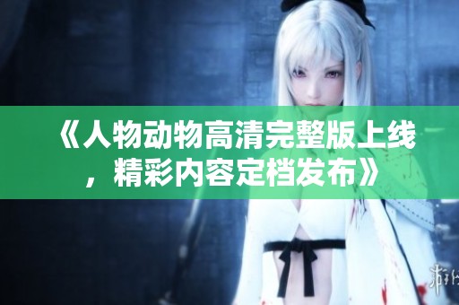 《人物动物高清完整版上线，精彩内容定档发布》