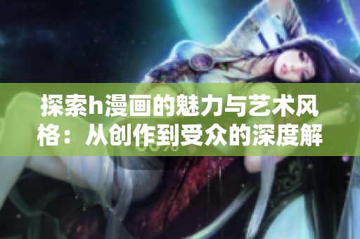 探索h漫画的魅力与艺术风格：从创作到受众的深度解析
