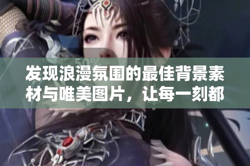 发现浪漫氛围的最佳背景素材与唯美图片，让每一刻都充满爱意与温馨