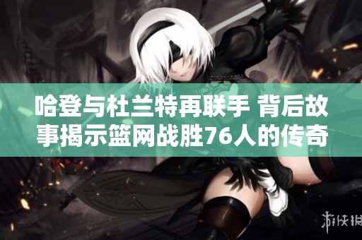 哈登与杜兰特再联手 背后故事揭示篮网战胜76人的传奇时刻