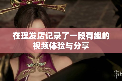 在理发店记录了一段有趣的视频体验与分享