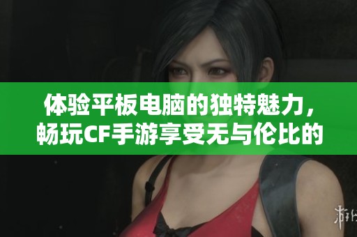 体验平板电脑的独特魅力，畅玩CF手游享受无与伦比的视觉盛宴与操作乐趣