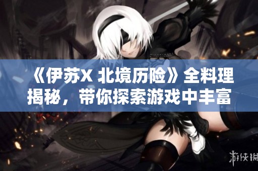 《伊苏X 北境历险》全料理揭秘，带你探索游戏中丰富的美食创作与体验