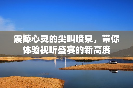 震撼心灵的尖叫喷泉，带你体验视听盛宴的新高度