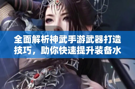 全面解析神武手游武器打造技巧，助你快速提升装备水平与战斗实力