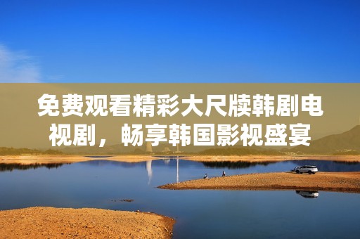 免费观看精彩大尺牍韩剧电视剧，畅享韩国影视盛宴