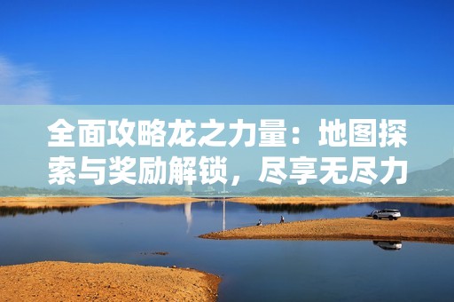 全面攻略龙之力量：地图探索与奖励解锁，尽享无尽力量的秘密与奥秘