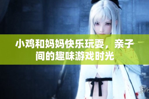 小鸡和妈妈快乐玩耍，亲子间的趣味游戏时光