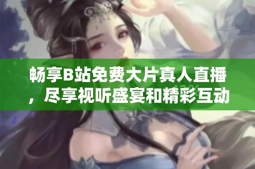 畅享B站免费大片真人直播，尽享视听盛宴和精彩互动