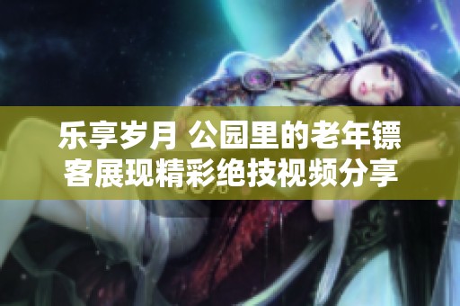 乐享岁月 公园里的老年镖客展现精彩绝技视频分享