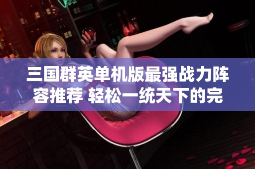 三国群英单机版最强战力阵容推荐 轻松一统天下的完美搭配指南