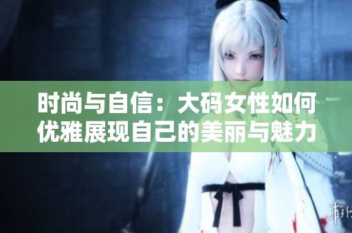 时尚与自信：大码女性如何优雅展现自己的美丽与魅力