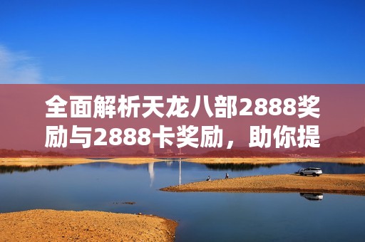全面解析天龙八部2888奖励与2888卡奖励，助你提升游戏乐趣与体验技巧