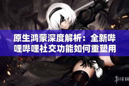 原生鸿蒙深度解析：全新哔哩哔哩社交功能如何重塑用户互动体验