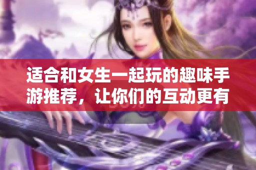 适合和女生一起玩的趣味手游推荐，让你们的互动更有乐趣