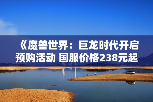 《魔兽世界：巨龙时代开启预购活动 国服价格238元起》