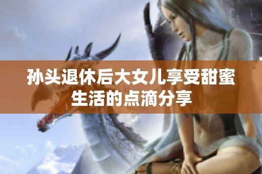 孙头退休后大女儿享受甜蜜生活的点滴分享