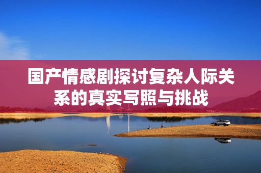 国产情感剧探讨复杂人际关系的真实写照与挑战