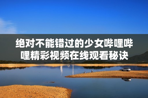 绝对不能错过的少女哔哩哔哩精彩视频在线观看秘诀