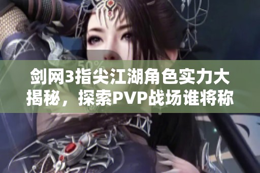剑网3指尖江湖角色实力大揭秘，探索PVP战场谁将称霸之路与无敌之王