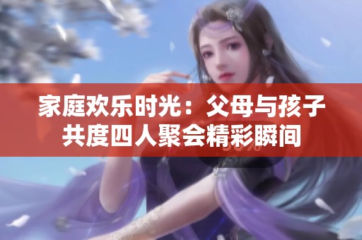 家庭欢乐时光：父母与孩子共度四人聚会精彩瞬间