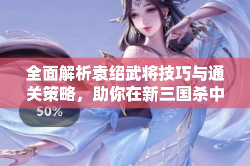 全面解析袁绍武将技巧与通关策略，助你在新三国杀中纵横天下