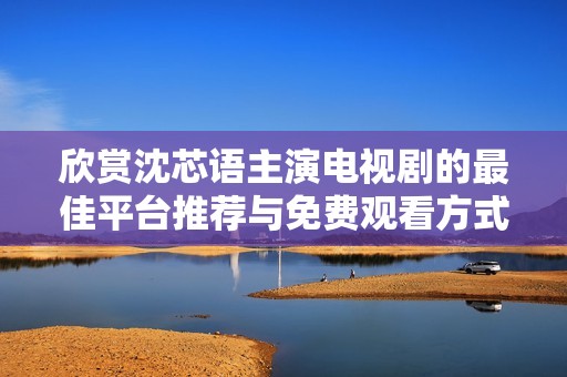 欣赏沈芯语主演电视剧的最佳平台推荐与免费观看方式