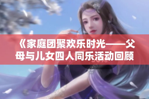 《家庭团聚欢乐时光——父母与儿女四人同乐活动回顾》