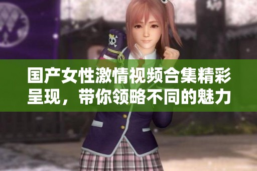国产女性激情视频合集精彩呈现，带你领略不同的魅力与风情