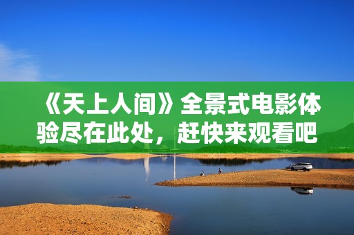 《天上人间》全景式电影体验尽在此处，赶快来观看吧！