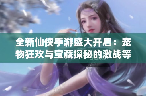 全新仙侠手游盛大开启：宠物狂欢与宝藏探秘的激战等你来体验
