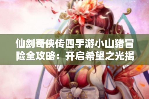 仙剑奇侠传四手游小山猪冒险全攻略：开启希望之光揭秘与最佳路线解析