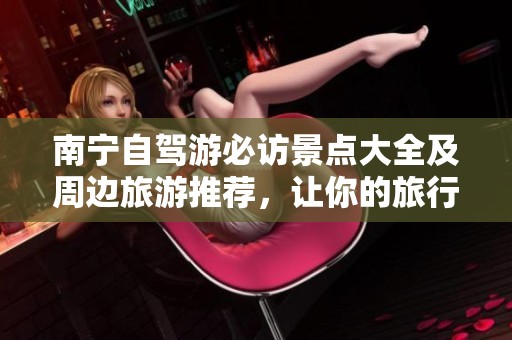 南宁自驾游必访景点大全及周边旅游推荐，让你的旅行更精彩