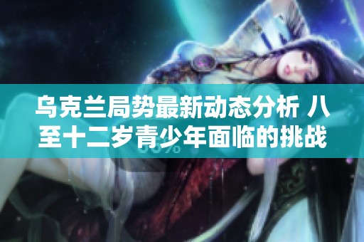 乌克兰局势最新动态分析 八至十二岁青少年面临的挑战与社会反响