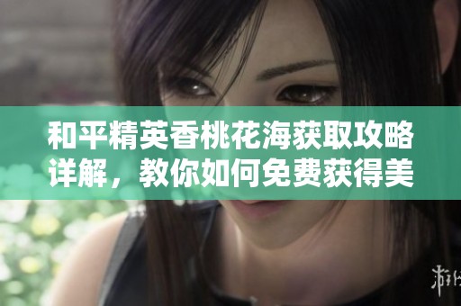 和平精英香桃花海获取攻略详解，教你如何免费获得美丽花海景观
