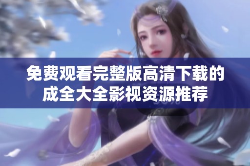 免费观看完整版高清下载的成全大全影视资源推荐