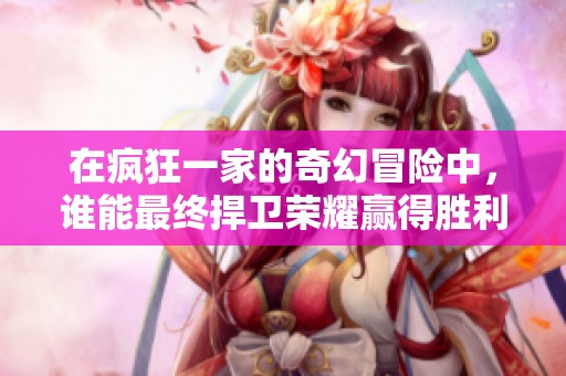 在疯狂一家的奇幻冒险中，谁能最终捍卫荣耀赢得胜利？探索无限可能性！