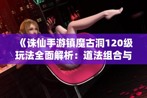 《诛仙手游镇魔古洞120级玩法全面解析：道法组合与实战技巧指南》