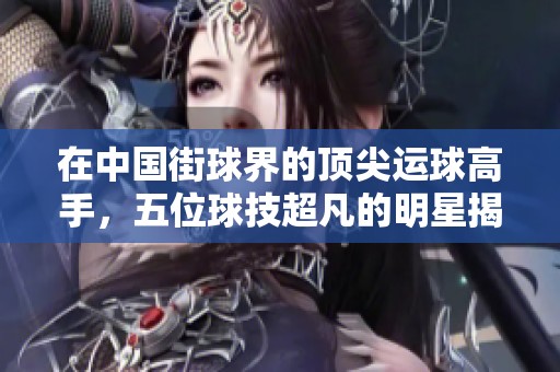 在中国街球界的顶尖运球高手，五位球技超凡的明星揭晓，第一名令人瞩目