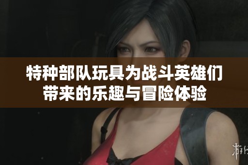 特种部队玩具为战斗英雄们带来的乐趣与冒险体验