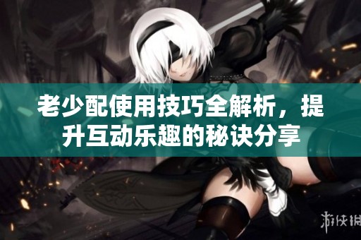 老少配使用技巧全解析，提升互动乐趣的秘诀分享