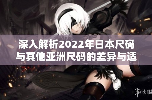 深入解析2022年日本尺码与其他亚洲尺码的差异与适用性