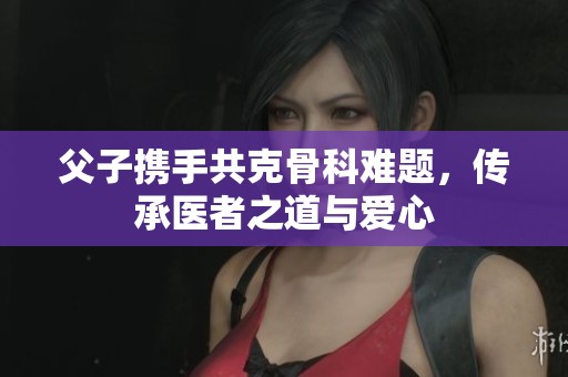 父子携手共克骨科难题，传承医者之道与爱心