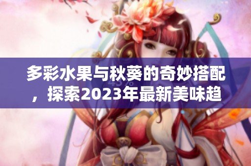 多彩水果与秋葵的奇妙搭配，探索2023年最新美味趋势