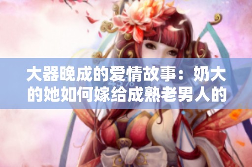 大器晚成的爱情故事：奶大的她如何嫁给成熟老男人的传奇经历